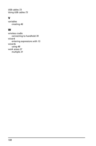 108
USB cables 73
Using USB cables 73
V
variables
creating 46
W
wireless cradle
connecting to handheld 70
wizard
entering expressions with 15
wizards
using 48
work areas 27
multiple 31
 