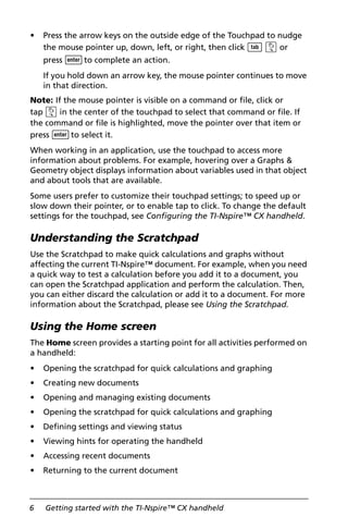 6 Getting started with the TI-Nspire™ CX handheld
• Press the arrow keys on the outside edge of the Touchpad to nudge
the mouse pointer up, down, left, or right, then click e x or
press ·to complete an action.
If you hold down an arrow key, the mouse pointer continues to move
in that direction.
Note: If the mouse pointer is visible on a command or file, click or
tap x in the center of the touchpad to select that command or file. If
the command or file is highlighted, move the pointer over that item or
press ·to select it.
When working in an application, use the touchpad to access more
information about problems. For example, hovering over a Graphs &
Geometry object displays information about variables used in that object
and about tools that are available.
Some users prefer to customize their touchpad settings; to speed up or
slow down their pointer, or to enable tap to click. To change the default
settings for the touchpad, see Configuring the TI-Nspire™ CX handheld.
Understanding the Scratchpad
Use the Scratchpad to make quick calculations and graphs without
affecting the current TI-Nspire™ document. For example, when you need
a quick way to test a calculation before you add it to a document, you
can open the Scratchpad application and perform the calculation. Then,
you can either discard the calculation or add it to a document. For more
information about the Scratchpad, please see Using the Scratchpad.
Using the Home screen
The Home screen provides a starting point for all activities performed on
a handheld:
• Opening the scratchpad for quick calculations and graphing
• Creating new documents
• Opening and managing existing documents
• Opening the scratchpad for quick calculations and graphing
• Defining settings and viewing status
• Viewing hints for operating the handheld
• Accessing recent documents
• Returning to the current document
 