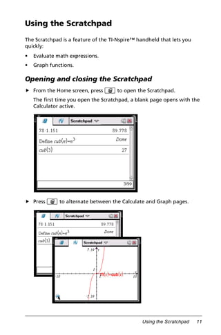 Using the Scratchpad 11
Using the Scratchpad
The Scratchpad is a feature of the TI-Nspire™ handheld that lets you
quickly:
• Evaluate math expressions.
• Graph functions.
Opening and closing the Scratchpad
From the Home screen, press » to open the Scratchpad.
The first time you open the Scratchpad, a blank page opens with the
Calculator active.
Press » to alternate between the Calculate and Graph pages.
 