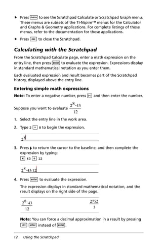 12 Using the Scratchpad
Press b to see the Scratchpad Calculate or Scratchpad Graph menu.
These menus are subsets of the TI-Nspire™ menus for the Calculator
and Graphs & Geometry applications. For complete listings of those
menus, refer to the documentation for those applications.
Press d to close the Scratchpad.
Calculating with the Scratchpad
From the Scratchpad Calculate page, enter a math expression on the
entry line, then press · to evaluate the expression. Expressions display
in standard mathematical notation as you enter them.
Each evaluated expression and result becomes part of the Scratchpad
history, displayed above the entry line.
Entering simple math expressions
Note: To enter a negative number, press v and then enter the number.
Suppose you want to evaluate
1. Select the entry line in the work area.
2. Type 2 l 8 to begin the expression.
3. Press ¢ to return the cursor to the baseline, and then complete the
expression by typing:
r 43 p 12
4. Press · to evaluate the expression.
The expression displays in standard mathematical notation, and the
result displays on the right side of the page.
Note: You can force a decimal approximation in a result by pressing
/ · instead of ·.
 