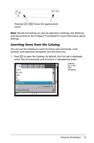 Using the Scratchpad 13
Note: Results formatting can also be adjusted in Settings. See Working
with documents on the TI-Nspire™ handheld for more information about
Settings.
Inserting items from the Catalog
You can use the Catalog to insert functions and commands, units,
symbols, and expression templates into the entry line.
1. Press k to open the Catalog. By default, the first tab is displayed,
which lists all commands and functions in alphabetical order.
Pressing / · forces the approximate
result.
Catalog
for a non-
CAS
handheld
 