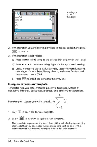 14 Using the Scratchpad
2. If the function you are inserting is visible in the list, select it and press
· to insert it.
3. If the function is not visible:
a) Press a letter key to jump to the entries that begin with that letter.
b) Press ¤ or £as necessary to highlight the item you are inserting.
c) Click a numbered tab to list functions by category: math functions,
symbols, math templates, library objects, and value for standard
measurement units (CAS).
d) Press · to insert the item into the entry line.
Using an expression template
Templates help you enter matrices, piecewise functions, systems of
equations, integrals, derivatives, products, and other math expressions.
For example, suppose you want to evaluate
1. Press t to open the Template palette.
2. Select to insert the algebraic sum template.
The template appears on the entry line with small blocks representing
elements that you can enter. A cursor appears next to one of the
elements to show that you can type a value for that element.
Catalogfor
a CAS
handheld
 