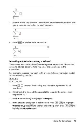 Using the Scratchpad 15
3. Use the arrow keys to move the cursor to each element’s position, and
type a value or expression for each element.
4. Press · to evaluate the expression.
Inserting expressions using a wizard
You can use a wizard to simplify entering some expressions. The wizard
contains labeled boxes to help you enter the arguments in the
expression.
For example, suppose you want to fit a y=mx+b linear regression model
to the following two lists:
{1,2,3,4,5}
{5,8,11,14,17}
1. Press k 1 to open the Catalog and show the alphabetic list of
functions.
2. Click inside the list, and then press L to jump to the entries that
begin with “L.”
3. Press ¤ as necessary to highlight LinRegMx.
4. If the Wizards On option is not checked: Press e e to highlight
Wizards On, press · to change the setting, then press e e to
highlight LinRegMx again.
 