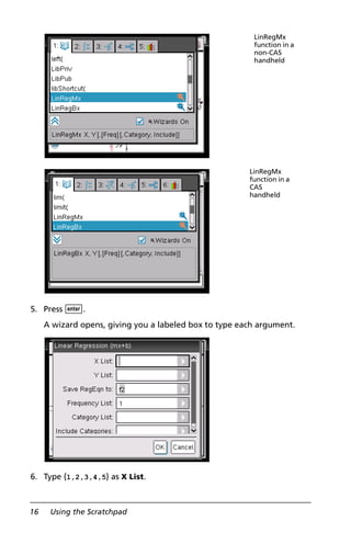 16 Using the Scratchpad
5. Press ·.
A wizard opens, giving you a labeled box to type each argument.
6. Type {1,2,3,4,5} as X List.
LinRegMx
function in a
non-CAS
handheld
LinRegMx
function in a
CAS
handheld
 