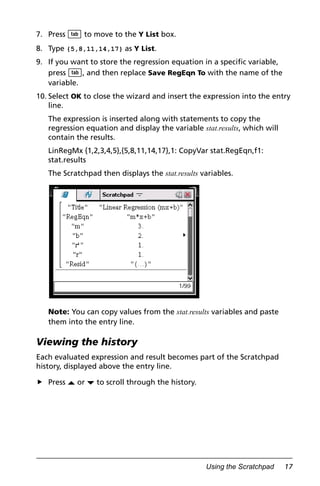 Using the Scratchpad 17
7. Press e to move to the Y List box.
8. Type {5,8,11,14,17} as Y List.
9. If you want to store the regression equation in a specific variable,
press e, and then replace Save RegEqn To with the name of the
variable.
10. Select OK to close the wizard and insert the expression into the entry
line.
The expression is inserted along with statements to copy the
regression equation and display the variable stat.results, which will
contain the results.
LinRegMx {1,2,3,4,5},{5,8,11,14,17},1: CopyVar stat.RegEqn,f1:
stat.results
The Scratchpad then displays the stat.results variables.
Note: You can copy values from the stat.results variables and paste
them into the entry line.
Viewing the history
Each evaluated expression and result becomes part of the Scratchpad
history, displayed above the entry line.
Press £ or ¤ to scroll through the history.
 