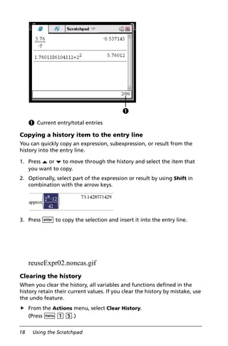18 Using the Scratchpad
À Current entry/total entries
Copying a history item to the entry line
You can quickly copy an expression, subexpression, or result from the
history into the entry line.
1. Press £ or ¤ to move through the history and select the item that
you want to copy.
2. Optionally, select part of the expression or result by using Shift in
combination with the arrow keys.
3. Press · to copy the selection and insert it into the entry line.
reuseExpr02.noncas.gif
Clearing the history
When you clear the history, all variables and functions defined in the
history retain their current values. If you clear the history by mistake, use
the undo feature.
From the Actions menu, select Clear History.
(Press b 1 5.)
À
 
