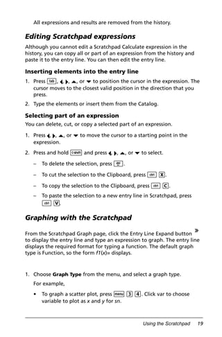 Using the Scratchpad 19
All expressions and results are removed from the history.
Editing Scratchpad expressions
Although you cannot edit a Scratchpad Calculate expression in the
history, you can copy all or part of an expression from the history and
paste it to the entry line. You can then edit the entry line.
Inserting elements into the entry line
1. Press e, ¡, ¢, £, or ¤ to position the cursor in the expression. The
cursor moves to the closest valid position in the direction that you
press.
2. Type the elements or insert them from the Catalog.
Selecting part of an expression
You can delete, cut, or copy a selected part of an expression.
1. Press ¡, ¢, £, or ¤ to move the cursor to a starting point in the
expression.
2. Press and hold g and press ¡, ¢, £, or ¤ to select.
– To delete the selection, press ..
– To cut the selection to the Clipboard, press / X.
– To copy the selection to the Clipboard, press / C.
– To paste the selection to a new entry line in Scratchpad, press
/ V.
Graphing with the Scratchpad
From the Scratchpad Graph page, click the Entry Line Expand button
to display the entry line and type an expression to graph. The entry line
displays the required format for typing a function. The default graph
type is Function, so the form f1(x)= displays.
1. Choose Graph Type from the menu, and select a graph type.
For example,
• To graph a scatter plot, press b 3 4. Click var to choose
variable to plot as x and y for sn.
 