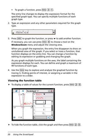 20 Using the Scratchpad
• To graph a function, press b 3 1.
The entry line changes to display the expression format for the
specified graph type. You can specify multiple functions of each
graph type.
2. Type an expression and any other parameters required for the graph
type.
3. Press · to graph the function, or press ¤ to add another function.
If necessary, you can use press b 4 to choose a tool on the
Window/Zoom menu and adjust the viewing area.
When you graph the expression, the entry line disappears to show an
uncluttered view of the graph. If you select or trace a function, that
function displays on the entry line. You can change a function by
editing its expression or grabbing and changing the graph.
As you graph multiple functions on the axes, the label containing the
expression displays for each. You can define and graph a maximum of
99 functions of each type.
4. Use the b key to explore and analyze the graphed function by
tracing it, finding points of interest, or assigning a variable in the
expression to a slider.
Viewing the function table
To display a table of values for the current function, press b 2 5.
To hide the function table, click the graph and then press b 2 5.
 