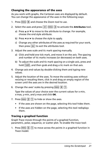 Using the Scratchpad 21
Changing the appearance of the axes
As you work with graphs, the Cartesian axes are displayed by default.
You can change the appearance of the axes in the following ways:
1. Press b 4 and choose the Zoom tool to use.
2. Select the axes and press / b 3 to activate the Attributes tool.
a) Press 9 or : to move to the attribute to change. For example,
choose the end style attribute.
b) Press 7 or 8 to choose the style to apply.
c) Change any other attributes of the axes as required for your work,
then press d to exit the attributes tool.
3. Adjust the axes scale and tic mark spacing manually.
a) Click and hold one tick mark, and move it on the axis. The spacing
and number of tic marks increases (or decreases) on both axes.
b) To adjust the scale and tic mark spacing on a single axis, press and
hold g, and then grab and drag a tic mark on that axis.
4. Change axis end values by double-clicking them and typing new
values.
5. Adjust the location of the axes. To move the existing axes without
resizing or rescaling them, click in and drag an empty region of the
screen until the axes are in the desired location.
6. Change the axes’ scales by pressing b 4 1.
Type the values of your choice over the current values for x-min,
x-max, y-min, and y-max and click OK.
7. Press b 2 1 to hide or show the axes.
• If the axes are shown on the page, selecting this tool hides them.
• If the axes are hidden on the page, selecting this tool redisplays
them.
Tracing a graphed function
Graph Trace moves through the points of a graphed function,
parametric, polar, sequence, or scatter plot. To enable the trace tool:
1. Press b 5 1 to move across the points in a graphed function in
Trace model.
 