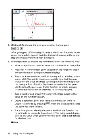 22 Using the Scratchpad
2. (Optional) To change the step increment for tracing, press
b 5 3.
After you type a different step increment, the Graph Trace tool moves
across the graph in steps of that size, instead of moving at the default
step automatically defined with a function.
3. Use Graph Trace to explore a graphed function in the following ways:
• Move to a point and hover to move the trace cursor to that point.
• Press 7 or 8 to move from point to point on the function’s graph.
The coordinates of each point traced displays.
• Press 9 or : to move from one function’s graph to another, or to a
scatter plot. The point’s coordinates update to reflect the new
location of the trace. The trace cursor is positioned on the point of
the new graph or plot with the closest x value to the last point
identified on the previously traced function or graph. You can
trace multiple functions as described in Tracing all graphs.
• Type a number and press · to move the trace cursor to that
value on the function’s graph.
• Create a persistent point that remains on the graph while in
Graph Trace mode by pressing · when the trace point reaches
the point you want to label.
• Trace through and identify the points at which the function has
no defined x or y value (a discontinuity). The string undef displays
instead of a value when you move over a point that is not defined
for the function.
Notes:
 