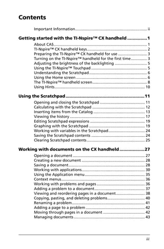Contents
iii
Important Information................................................................... ii
Getting started with the TI-Nspire™ CX handheld ...............1
About CAS....................................................................................... 1
TI-Nspire™ CX handheld keys........................................................ 2
Preparing the TI-Nspire™ CX handheld for use ........................... 3
Turning on the TI-Nspire™ handheld for the first time............... 3
Adjusting the brightness of the backlighting .............................. 5
Using the TI-Nspire™ Touchpad .................................................... 5
Understanding the Scratchpad...................................................... 6
Using the Home screen .................................................................. 6
The TI-Nspire™ handheld screen................................................... 8
Using Hints.................................................................................... 10
Using the Scratchpad............................................................11
Opening and closing the Scratchpad .......................................... 11
Calculating with the Scratchpad ................................................. 12
Inserting items from the Catalog ................................................ 13
Viewing the history ...................................................................... 17
Editing Scratchpad expressions ................................................... 19
Graphing with the Scratchpad .................................................... 19
Working with variables in the Scratchpad.................................. 24
Saving the Scratchpad contents .................................................. 24
Clearing Scratchpad contents ...................................................... 25
Working with documents on the CX handheld...................27
Opening a document ................................................................... 27
Creating a new document ........................................................... 28
Saving a document....................................................................... 28
Working with applications........................................................... 30
Using the Application menu........................................................ 35
Context menus.............................................................................. 36
Working with problems and pages............................................. 36
Adding a problem to a document............................................... 37
Viewing and reordering pages in a document........................... 38
Copying, pasting, and deleting problems................................... 40
Renaming a problem.................................................................... 41
Adding a page to a problem ....................................................... 42
Moving through pages in a document ....................................... 42
Managing documents .................................................................. 43
 