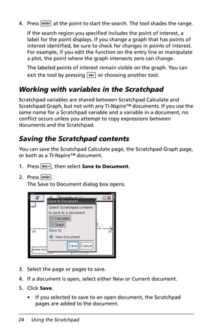 24 Using the Scratchpad
4. Press · at the point to start the search. The tool shades the range.
If the search region you specified includes the point of interest, a
label for the point displays. If you change a graph that has points of
interest identified, be sure to check for changes in points of interest.
For example, if you edit the function on the entry line or manipulate
a plot, the point where the graph intersects zero can change.
The labeled points of interest remain visible on the graph. You can
exit the tool by pressing d or choosing another tool.
Working with variables in the Scratchpad
Scratchpad variables are shared between Scratchpad Calculate and
Scratchpad Graph, but not with any TI-Nspire™ documents. If you use the
same name for a Scratchpad variable and a variable in a document, no
conflict occurs unless you attempt to copy expressions between
documents and the Scratchpad.
Saving the Scratchpad contents
You can save the Scratchpad Calculate page, the Scratchpad Graph page,
or both as a TI-Nspire™ document.
1. Press ~, then select Save to Document.
2. Press ·.
The Save to Document dialog box opens.
3. Select the page or pages to save.
4. If a document is open, select either New or Current document.
5. Click Save.
• If you selected to save to an open document, the Scratchpad
pages are added to the document.
 
