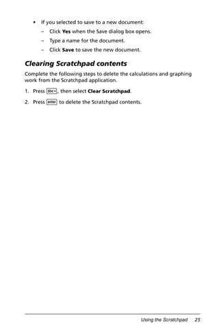 Using the Scratchpad 25
• If you selected to save to a new document:
– Click Yes when the Save dialog box opens.
– Type a name for the document.
– Click Save to save the new document.
Clearing Scratchpad contents
Complete the following steps to delete the calculations and graphing
work from the Scratchpad application.
1. Press ~, then select Clear Scratchpad.
2. Press · to delete the Scratchpad contents.
 