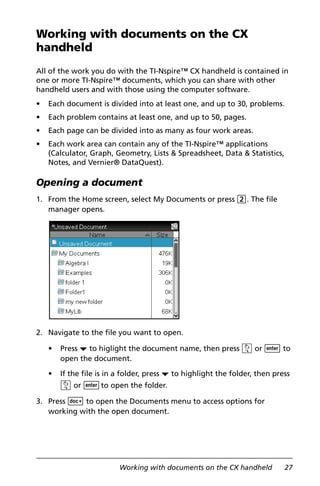 Working with documents on the CX handheld 27
Working with documents on the CX
handheld
All of the work you do with the TI-Nspire™ CX handheld is contained in
one or more TI-Nspire™ documents, which you can share with other
handheld users and with those using the computer software.
• Each document is divided into at least one, and up to 30, problems.
• Each problem contains at least one, and up to 50, pages.
• Each page can be divided into as many as four work areas.
• Each work area can contain any of the TI-Nspire™ applications
(Calculator, Graph, Geometry, Lists & Spreadsheet, Data & Statistics,
Notes, and Vernier® DataQuest).
Opening a document
1. From the Home screen, select My Documents or press 2. The file
manager opens.
2. Navigate to the file you want to open.
• Press ¤ to higlight the document name, then press x or · to
open the document.
• If the file is in a folder, press ¤ to highlight the folder, then press
x or ·to open the folder.
3. Press ~ to open the Documents menu to access options for
working with the open document.
 