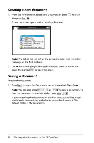 28 Working with documents on the CX handheld
Creating a new document
1. From the Home screen, select New Document or press 1. You can
also press /N.
A new document opens with a list of applications.
Note: The tab at the top left of the screen indicates that this is the
first page of the first problem.
2. Use ¤and£to highlight the application you want to add to the
page, then press · to open the page.
Saving a document
To save the document:
1. Press ~ to open the Documents menu, then select File > Save.
Note: You can also press ~14 or /Sto save a document. To
save the document to another folder, press ~15.
If you are saving the document for the first time, you will be asked
which folder to save it to, and what to name the document. The
default folder is My Documents.
 