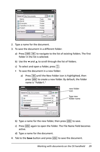Working with documents on the CX handheld 29
2. Type a name for the document.
3. To save the document in a different folder:
a) Press g e to navigate to the list of existing folders. The first
folder in the list is selected.
b) Use the ¤and £ to scroll through the list of folders.
c) To select and open a folder, press x.
• To save the document in a new folder:
a) Press euntil the New Folder icon is highlighted, then
press · to create a new folder. By default, the folder
name is "Folder1."
b) Type a name for the new folder, then press · to save.
c) Press · again to open the folder. The File Name field becomes
active.
d) Type a name for the document.
4. Tab to the Save button and press · to save the document.
new folder
icon
Type new
folder name
 