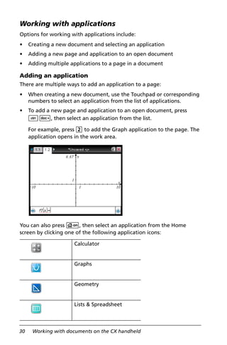 30 Working with documents on the CX handheld
Working with applications
Options for working with applications include:
• Creating a new document and selecting an application
• Adding a new page and application to an open document
• Adding multiple applications to a page in a document
Adding an application
There are multiple ways to add an application to a page:
• When creating a new document, use the Touchpad or corresponding
numbers to select an application from the list of applications.
• To add a new page and application to an open document, press
/~, then select an application from the list.
For example, press 2 to add the Graph application to the page. The
application opens in the work area.
You can also press c, then select an application from the Home
screen by clicking one of the following application icons:
Calculator
Graphs
Geometry
Lists & Spreadsheet
 