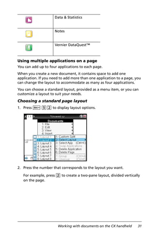 Working with documents on the CX handheld 31
Using multiple applications on a page
You can add up to four applications to each page.
When you create a new document, it contains space to add one
application. If you need to add more than one application to a page, you
can change the layout to accommodate as many as four applications.
You can choose a standard layout, provided as a menu item, or you can
customize a layout to suit your needs.
Choosing a standard page layout
1. Press ~ 52 to display layout options.
2. Press the number that corresponds to the layout you want.
For example, press 2 to create a two-pane layout, divided vertically
on the page.
Data & Statistics
Notes
Vernier DataQuest™
 