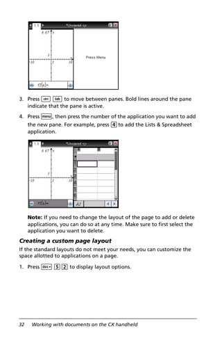 32 Working with documents on the CX handheld
3. Press / e to move between panes. Bold lines around the pane
indicate that the pane is active.
4. Press b, then press the number of the application you want to add
the new pane. For example, press 4to add the Lists & Spreadsheet
application.
Note: If you need to change the layout of the page to add or delete
applications, you can do so at any time. Make sure to first select the
application you want to delete.
Creating a custom page layout
If the standard layouts do not meet your needs, you can customize the
space allotted to applications on a page.
1. Press ~ 52 to display layout options.
 