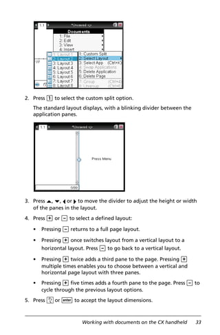 Working with documents on the CX handheld 33
2. Press 1 to select the custom split option.
The standard layout displays, with a blinking divider between the
application panes.
3. Press £, ¤, ¡ or ¢ to move the divider to adjust the height or width
of the panes in the layout.
4. Press + or - to select a defined layout:
• Pressing - returns to a full page layout.
• Pressing + once switches layout from a vertical layout to a
horizontal layout. Press - to go back to a vertical layout.
• Pressing + twice adds a third pane to the page. Pressing +
multiple times enables you to choose between a vertical and
horizontal page layout with three panes.
• Pressing + five times adds a fourth pane to the page. Press - to
cycle through the previous layout options.
5. Press xor · to accept the layout dimensions.
 
