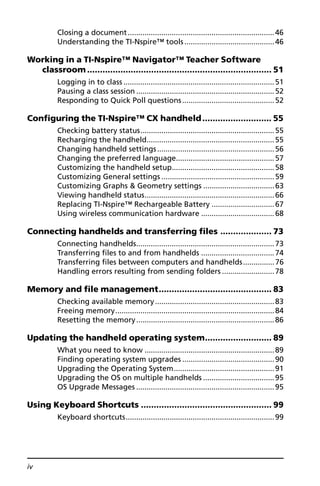 iv
Closing a document......................................................................46
Understanding the TI-Nspire™ tools...........................................46
Working in a TI-Nspire™ Navigator™ Teacher Software
classroom ........................................................................ 51
Logging in to class ........................................................................51
Pausing a class session ..................................................................52
Responding to Quick Poll questions............................................52
Configuring the TI-Nspire™ CX handheld........................... 55
Checking battery status................................................................55
Recharging the handheld.............................................................55
Changing handheld settings........................................................56
Changing the preferred language...............................................57
Customizing the handheld setup.................................................58
Customizing General settings ......................................................59
Customizing Graphs & Geometry settings ..................................63
Viewing handheld status..............................................................66
Replacing TI-Nspire™ Rechargeable Battery ..............................67
Using wireless communication hardware ...................................68
Connecting handhelds and transferring files .................... 73
Connecting handhelds..................................................................73
Transferring files to and from handhelds ...................................74
Transferring files between computers and handhelds...............76
Handling errors resulting from sending folders .........................78
Memory and file management............................................ 83
Checking available memory.........................................................83
Freeing memory............................................................................84
Resetting the memory..................................................................86
Updating the handheld operating system.......................... 89
What you need to know ..............................................................89
Finding operating system upgrades ............................................90
Upgrading the Operating System................................................91
Upgrading the OS on multiple handhelds ..................................95
OS Upgrade Messages ..................................................................95
Using Keyboard Shortcuts ................................................... 99
Keyboard shortcuts.......................................................................99
 