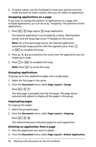 34 Working with documents on the CX handheld
6. To select a pane, use the Touchpad to move your pointer and click
inside the pane to make it active, then you can select an application.
Swapping applications on a page
If you want to change the position of applications on a page with
multiple applications, you can do so by “swapping“ the positions of two
applications.
1. Press ~ 5 Page Layout 4 Swap Application.
The selected application is surrounded by a heavy, flashing black
border, and the Swap App cursor é displays on the screen.
Note: On a two-pane page layout, the selected application
automatically swaps position with the opposite pane. Press x
or · to complete the swap.
2. Press £, ¤, ¡ or ¢ to position the cursor over the application you are
targeting to swap.
3. Press xor · to complete the swap.
Note: Press d to cancel the swap.
Grouping applications
To group up to four application pages into a single page:
1. Select the first page in the series.
2. From the Document menu, select Page Layout > Group.
Press ~ 5 7.
The next page is grouped with the first page. The page layout
automatically adjusts to display all the pages in the group.
Ungrouping pages
To ungroup the pages:
1. Select the grouped page.
2. From the Document menu, select Page Layout > Ungroup.
Press ~ 5 8.
The material becomes individual pages for each application.
Deleting an application from a page
1. Click the application you want to delete.
2. From the Document menu, select Page Layout > Delete Application.
 