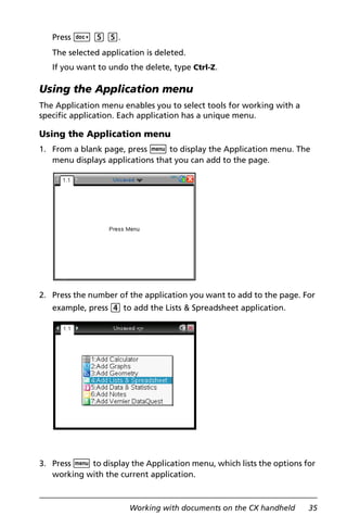Working with documents on the CX handheld 35
Press ~ 5 5.
The selected application is deleted.
If you want to undo the delete, type Ctrl-Z.
Using the Application menu
The Application menu enables you to select tools for working with a
specific application. Each application has a unique menu.
Using the Application menu
1. From a blank page, press b to display the Application menu. The
menu displays applications that you can add to the page.
2. Press the number of the application you want to add to the page. For
example, press 4 to add the Lists & Spreadsheet application.
3. Press b to display the Application menu, which lists the options for
working with the current application.
 