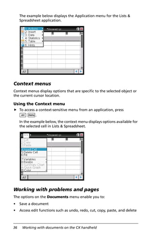 36 Working with documents on the CX handheld
The example below displays the Application menu for the Lists &
Spreadsheet application.
Context menus
Context menus display options that are specific to the selected object or
the current cursor location.
Using the Context menu
To access a context-sensitive menu from an application, press
/ b.
In the example below, the context menu displays options available for
the selected cell in Lists & Spreadsheet.
Working with problems and pages
The options on the Documents menu enable you to:
• Save a document
• Access edit functions such as undo, redo, cut, copy, paste, and delete
 