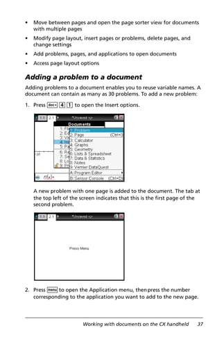 Working with documents on the CX handheld 37
• Move between pages and open the page sorter view for documents
with multiple pages
• Modify page layout, insert pages or problems, delete pages, and
change settings
• Add problems, pages, and applications to open documents
• Access page layout options
Adding a problem to a document
Adding problems to a document enables you to reuse variable names. A
document can contain as many as 30 problems. To add a new problem:
1. Press ~41 to open the Insert options.
A new problem with one page is added to the document. The tab at
the top left of the screen indicates that this is the first page of the
second problem.
2. Press bto open the Application menu, thenpress the number
corresponding to the application you want to add to the new page.
 