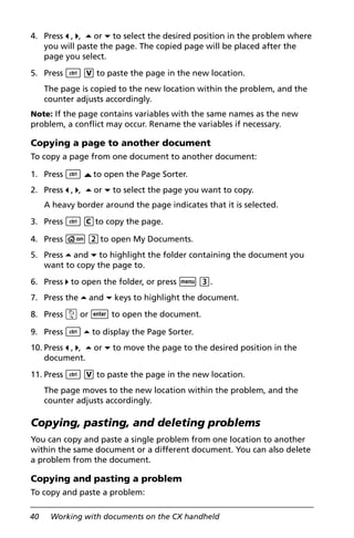 40 Working with documents on the CX handheld
4. Press 3 , 4, 5 or 6 to select the desired position in the problem where
you will paste the page. The copied page will be placed after the
page you select.
5. Press / V to paste the page in the new location.
The page is copied to the new location within the problem, and the
counter adjusts accordingly.
Note: If the page contains variables with the same names as the new
problem, a conflict may occur. Rename the variables if necessary.
Copying a page to another document
To copy a page from one document to another document:
1. Press / £to open the Page Sorter.
2. Press 3 , 4, 5 or 6 to select the page you want to copy.
A heavy border around the page indicates that it is selected.
3. Press / Cto copy the page.
4. Press c 2to open My Documents.
5. Press 5 and 6 to highlight the folder containing the document you
want to copy the page to.
6. Press 4 to open the folder, or press b 3.
7. Press the 5 and 6 keys to highlight the document.
8. Press x or · to open the document.o
9. Press / 5 to display the Page Sorter.
10. Press 3 , 4, 5 or 6 to move the page to the desired position in the
document.
11. Press / V to paste the page in the new location.
The page moves to the new location within the problem, and the
counter adjusts accordingly.
Copying, pasting, and deleting problems
You can copy and paste a single problem from one location to another
within the same document or a different document. You can also delete
a problem from the document.
Copying and pasting a problem
To copy and paste a problem:
 