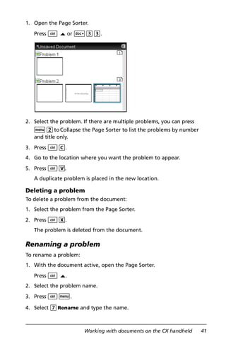 Working with documents on the CX handheld 41
1. Open the Page Sorter.
Press / £ or ~33.
2. Select the problem. If there are multiple problems, you can press
b2toCollapse the Page Sorter to list the problems by number
and title only.
3. Press /C.
4. Go to the location where you want the problem to appear.
5. Press /V.
A duplicate problem is placed in the new location.
Deleting a problem
To delete a problem from the document:
1. Select the problem from the Page Sorter.
2. Press /X.
The problem is deleted from the document.
Renaming a problem
To rename a problem:
1. With the document active, open the Page Sorter.
Press / £.
2. Select the problem name.
3. Press /b.
4. Select 7Rename and type the name.
 
