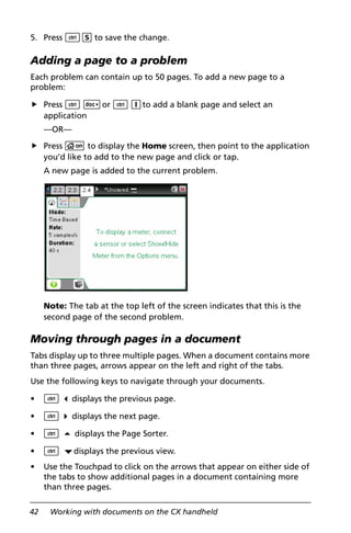 42 Working with documents on the CX handheld
5. Press /S to save the change.
Adding a page to a problem
Each problem can contain up to 50 pages. To add a new page to a
problem:
Press / ~or / Ito add a blank page and select an
application
—OR—
Press c to display the Home screen, then point to the application
you’d like to add to the new page and click or tap.
A new page is added to the current problem.
Note: The tab at the top left of the screen indicates that this is the
second page of the second problem.
Moving through pages in a document
Tabs display up to three multiple pages. When a document contains more
than three pages, arrows appear on the left and right of the tabs.
Use the following keys to navigate through your documents.
• / 3 displays the previous page.
• / 4 displays the next page.
• / 5 displays the Page Sorter.
• / ¤displays the previous view.
• Use the Touchpad to click on the arrows that appear on either side of
the tabs to show additional pages in a document containing more
than three pages.
 