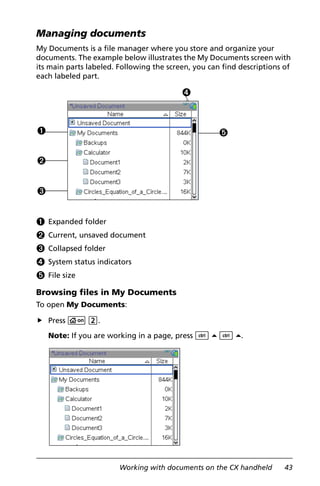 Working with documents on the CX handheld 43
Managing documents
My Documents is a file manager where you store and organize your
documents. The example below illustrates the My Documents screen with
its main parts labeled. Following the screen, you can find descriptions of
each labeled part.
À Expanded folder
Á Current, unsaved document
Â Collapsed folder
Ã System status indicators
Ä File size
Browsing files in My Documents
To open My Documents:
Press c 2.
Note: If you are working in a page, press / 5 / 5.
À
Á
Â
Ã
Ä
 