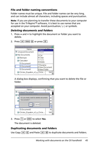 Working with documents on the CX handheld 45
File and folder naming conventions
Folder names must be unique. File and folder names can be very long,
and can include almost all characters, including spaces and punctuation.
Note: If you are planning to transfer these documents to your computer
for use in the TI-Nspire™ software, it is best to use names that are
accepted on your computer. Avoid punctuation, , /, or symbols.
Deleting documents and folders
1. Press 5 and 6 to highlight the document or folder you want to
delete.
2. Press / b 6 or press ..
A dialog box displays, confirming that you want to delete the file or
folder.
3. Press xor · to select Yes.
The document is deleted.
Duplicating documents and folders
Use Copy / C and Paste / V to duplicate documents and folders.
 