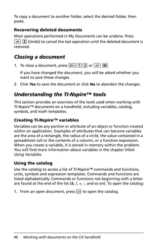 46 Working with documents on the CX handheld
To copy a document to another folder, select the desired folder, then
paste.
Recovering deleted documents
Most operations performed in My Documents can be undone. Press
/ Z (Undo) to cancel the last operation until the deleted document is
restored.
Closing a document
1. To close a document, press ~13 or / W.
If you have changed the document, you will be asked whether you
want to save those changes.
2. Click Yes to save the document or click No to abandon the changes.
Understanding the TI-Nspire™ tools
This section provides an overview of the tools used when working with
TI-Nspire™ documents on a handheld, including variables, catalog,
symbols, and math templates.
Creating TI-Nspire™ variables
Variables can be any portion or attribute of an object or function created
within an application. Examples of attributes that can become variables
are the area of a rectangle, the radius of a circle, the value contained in a
spreadsheet cell or the contents of a column, or a function expression.
When you create a variable, it is stored in memory within the problem.
You will find more information about variables in the chapter titled
Using Variables.
Using the catalog
Use the catalog to access a list of TI-Nspire™ commands and functions,
units, symbols and expression templates. Commands and functions are
listed alphabetically. Commands or functions not beginning with a letter
are found at the end of the list (&, /, +, -, and so on). To open the catalog:
1. From an open document, press k to open the catalog.
 