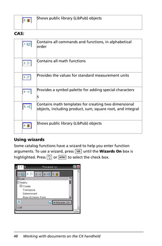 48 Working with documents on the CX handheld
CAS:
Using wizards
Some catalog functions have a wizard to help you enter function
arguments. To use a wizard, press e until the Wizards On box is
highlighted. Press x or · to select the check box.
Shows public library (LibPub) objects
Contains all commands and functions, in alphabetical
order
Contains all math functions
Provides the values for standard measurement units
Provides a symbol palette for adding special characters
s
Contains math templates for creating two dimensional
objects, including product, sum, square root, and integral
Shows public library (LibPub) objects
 