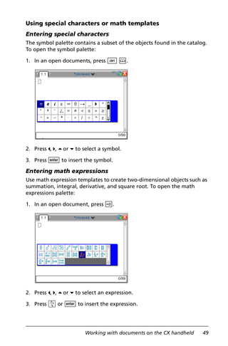 Working with documents on the CX handheld 49
Using special characters or math templates
Entering special characters
The symbol palette contains a subset of the objects found in the catalog.
To open the symbol palette:
1. In an open documents, press / k.
2. Press 3, 4, 5oor 6 to select a symbol.
3. Press · to insert the symbol.
Entering math expressions
Use math expression templates to create two-dimensional objects such as
summation, integral, derivative, and square root. To open the math
expressions palette:
1. In an open document, press t.
2. Press 3, 4, 5oor 6 to select an expression.
3. Press x or · to insert the expression.
 