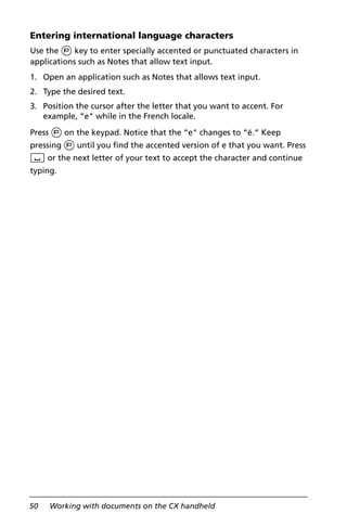 50 Working with documents on the CX handheld
Entering international language characters
Use the ; key to enter specially accented or punctuated characters in
applications such as Notes that allow text input.
1. Open an application such as Notes that allows text input.
2. Type the desired text.
3. Position the cursor after the letter that you want to accent. For
example, “e" while in the French locale.
Press ; on the keypad. Notice that the “e" changes to “é.“ Keep
pressing ; until you find the accented version of e that you want. Press
_ or the next letter of your text to accept the character and continue
typing.
 