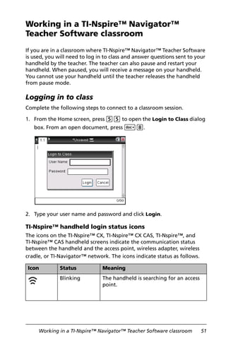 Working in a TI-Nspire™ Navigator™ Teacher Software classroom 51
Working in a TI-Nspire™ Navigator™
Teacher Software classroom
If you are in a classroom where TI-Nspire™ Navigator™ Teacher Software
is used, you will need to log in to class and answer questions sent to your
handheld by the teacher. The teacher can also pause and restart your
handheld. When paused, you will receive a message on your handheld.
You cannot use your handheld until the teacher releases the handheld
from pause mode.
Logging in to class
Complete the following steps to connect to a classroom session.
1. From the Home screen, press 55 to open the Login to Class dialog
box. From an open document, press ~8.
2. Type your user name and password and click Login.
TI-Nspire™ handheld login status icons
The icons on the TI-Nspire™ CX, TI-Nspire™ CX CAS, TI-Nspire™, and
TI-Nspire™ CAS handheld screens indicate the communication status
between the handheld and the access point, wireless adapter, wireless
cradle, or TI-Navigator™ network. The icons indicate status as follows.
Icon Status Meaning
Blinking The handheld is searching for an access
point.
 