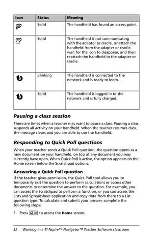 52 Working in a TI-Nspire™ Navigator™ Teacher Software classroom
Pausing a class session
There are times when a teacher may want to pause a class. Pausing a class
suspends all activity on your handheld. When the teacher resumes class,
the message clears and you are able to use the handheld.
Responding to Quick Poll questions
When your teacher sends a Quick Poll question, the question opens as a
new document on your handheld, on top of any document you may
currently have open. When Quick Poll is active, the option appears on the
Home screen below the Scratchpad options.
Answering a Quick Poll question
If the teacher gives permission, the Quick Poll tool allows you to
temporarily exit the question to perform calculations or access other
documents to determine the answer to the question. For example, you
can access the Scratchpad to perform a function, or you can access the
Lists and Spreadsheet application and copy data from there to a List
question type. To calculate and submit your answer, complete the
following steps:
1. Press c to access the Home screen.
Solid The handheld has found an access point.
Solid The handheld is not communicating
with the adapter or cradle. Unattach the
handheld from the adapter or cradle,
wait for the icon to disappear, and then
reattach the handheld to the adapter or
cradle.
Blinking The handheld is connected to the
network and is ready to login.
Solid The handheld is logged in to the
network and is fully charged.
Icon Status Meaning
 