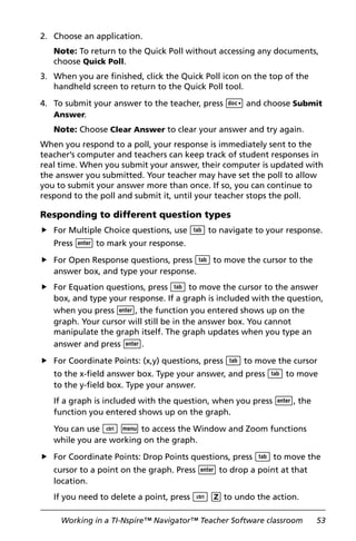 Working in a TI-Nspire™ Navigator™ Teacher Software classroom 53
2. Choose an application.
Note: To return to the Quick Poll without accessing any documents,
choose Quick Poll.
3. When you are finished, click the Quick Poll icon on the top of the
handheld screen to return to the Quick Poll tool.
4. To submit your answer to the teacher, press ~ and choose Submit
Answer.
Note: Choose Clear Answer to clear your answer and try again.
When you respond to a poll, your response is immediately sent to the
teacher’s computer and teachers can keep track of student responses in
real time. When you submit your answer, their computer is updated with
the answer you submitted. Your teacher may have set the poll to allow
you to submit your answer more than once. If so, you can continue to
respond to the poll and submit it, until your teacher stops the poll.
Responding to different question types
For Multiple Choice questions, use e to navigate to your response.
Press · to mark your response.
For Open Response questions, press e to move the cursor to the
answer box, and type your response.
For Equation questions, press e to move the cursor to the answer
box, and type your response. If a graph is included with the question,
when you press ·, the function you entered shows up on the
graph. Your cursor will still be in the answer box. You cannot
manipulate the graph itself. The graph updates when you type an
answer and press ·.
For Coordinate Points: (x,y) questions, press e to move the cursor
to the x-field answer box. Type your answer, and press e to move
to the y-field box. Type your answer.
If a graph is included with the question, when you press ·, the
function you entered shows up on the graph.
You can use / b to access the Window and Zoom functions
while you are working on the graph.
For Coordinate Points: Drop Points questions, press e to move the
cursor to a point on the graph. Press · to drop a point at that
location.
If you need to delete a point, press / Z to undo the action.
 