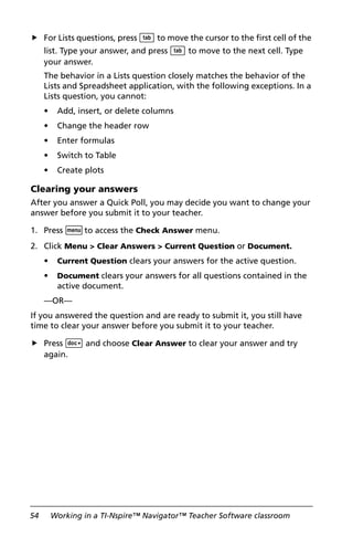 54 Working in a TI-Nspire™ Navigator™ Teacher Software classroom
For Lists questions, press e to move the cursor to the first cell of the
list. Type your answer, and press e to move to the next cell. Type
your answer.
The behavior in a Lists question closely matches the behavior of the
Lists and Spreadsheet application, with the following exceptions. In a
Lists question, you cannot:
• Add, insert, or delete columns
• Change the header row
• Enter formulas
• Switch to Table
• Create plots
Clearing your answers
After you answer a Quick Poll, you may decide you want to change your
answer before you submit it to your teacher.
1. Press bto access the Check Answer menu.
2. Click Menu > Clear Answers > Current Question or Document.
• Current Question clears your answers for the active question.
• Document clears your answers for all questions contained in the
active document.
—OR—
If you answered the question and are ready to submit it, you still have
time to clear your answer before you submit it to your teacher.
Press ~ and choose Clear Answer to clear your answer and try
again.
 