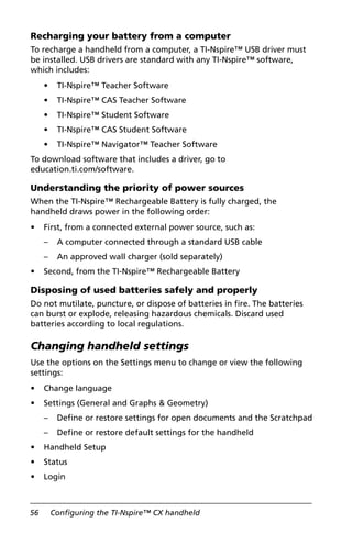 56 Configuring the TI-Nspire™ CX handheld
Recharging your battery from a computer
To recharge a handheld from a computer, a TI-Nspire™ USB driver must
be installed. USB drivers are standard with any TI-Nspire™ software,
which includes:
• TI-Nspire™ Teacher Software
• TI-Nspire™ CAS Teacher Software
• TI-Nspire™ Student Software
• TI-Nspire™ CAS Student Software
• TI-Nspire™ Navigator™ Teacher Software
To download software that includes a driver, go to
education.ti.com/software.
Understanding the priority of power sources
When the TI-Nspire™ Rechargeable Battery is fully charged, the
handheld draws power in the following order:
• First, from a connected external power source, such as:
– A computer connected through a standard USB cable
– An approved wall charger (sold separately)
• Second, from the TI-Nspire™ Rechargeable Battery
Disposing of used batteries safely and properly
Do not mutilate, puncture, or dispose of batteries in fire. The batteries
can burst or explode, releasing hazardous chemicals. Discard used
batteries according to local regulations.
Changing handheld settings
Use the options on the Settings menu to change or view the following
settings:
• Change language
• Settings (General and Graphs & Geometry)
– Define or restore settings for open documents and the Scratchpad
– Define or restore default settings for the handheld
• Handheld Setup
• Status
• Login
 