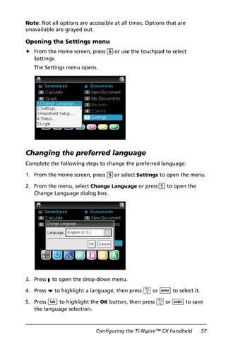 Configuring the TI-Nspire™ CX handheld 57
Note: Not all options are accessible at all times. Options that are
unavailable are grayed out.
Opening the Settings menu
From the Home screen, press 5or use the touchpad to select
Settings.
The Settings menu opens.
Changing the preferred language
Complete the following steps to change the preferred language:
1. From the Home screen, press 5or select Settings to open the menu.
2. From the menu, select Change Language or press1 to open the
Change Language dialog box.
3. Press ¢ to open the drop-down menu.
4. Press ¤ to highlight a language, then press x or · to select it.
5. Press e to highlight the OK button, then press x or · to save
the language selection.
 