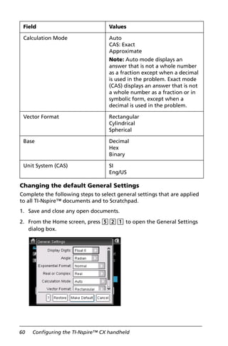 60 Configuring the TI-Nspire™ CX handheld
Changing the default General Settings
Complete the following steps to select general settings that are applied
to all TI-Nspire™ documents and to Scratchpad.
1. Save and close any open documents.
2. From the Home screen, press 521 to open the General Settings
dialog box.
Calculation Mode Auto
CAS: Exact
Approximate
Note: Auto mode displays an
answer that is not a whole number
as a fraction except when a decimal
is used in the problem. Exact mode
(CAS) displays an answer that is not
a whole number as a fraction or in
symbolic form, except when a
decimal is used in the problem.
Vector Format Rectangular
Cylindrical
Spherical
Base Decimal
Hex
Binary
Unit System (CAS) SI
Eng/US
Field Values
 
