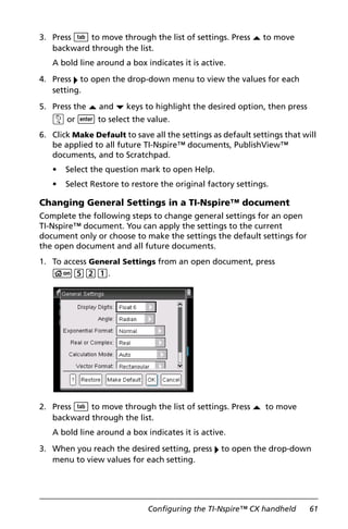 Configuring the TI-Nspire™ CX handheld 61
3. Press e to move through the list of settings. Press £ to move
backward through the list.
A bold line around a box indicates it is active.
4. Press ¢ to open the drop-down menu to view the values for each
setting.
5. Press the £ and ¤ keys to highlight the desired option, then press
x or · to select the value.
6. Click Make Default to save all the settings as default settings that will
be applied to all future TI-Nspire™ documents, PublishView™
documents, and to Scratchpad.
• Select the question mark to open Help.
• Select Restore to restore the original factory settings.
Changing General Settings in a TI-Nspire™ document
Complete the following steps to change general settings for an open
TI-Nspire™ document. You can apply the settings to the current
document only or choose to make the settings the default settings for
the open document and all future documents.
1. To access General Settings from an open document, press
c521.
2. Press e to move through the list of settings. Press £ to move
backward through the list.
A bold line around a box indicates it is active.
3. When you reach the desired setting, press ¢ to open the drop-down
menu to view values for each setting.
 