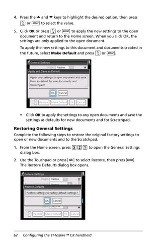 62 Configuring the TI-Nspire™ CX handheld
4. Press the 5 and 6 keys to highlight the desired option, then press
x or · to select the value.
5. Click OK or press x or · to apply the new settings to the open
document and return to the Home screen. When you click OK, the
settings are only applied to the open document.
To apply the new settings to this document and documents created in
the future, select Make Default and press x or ·.
• Click OK to apply the settings to any open documents and save the
settings as defaults for new documents and for Scratchpad.
Restoring General Settings
Complete the following steps to restore the original factory settings to
open or new documents and to the Scratchpad.
1. From the Home screen, press 521 to open the General Settings
dialog box.
2. Use the Touchpad or press e to select Restore, then press ·.
The Restore Defaults dialog box opens.
 
