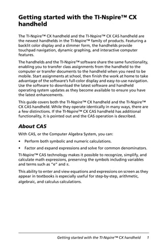 Getting started with the TI-Nspire™ CX handheld 1
Getting started with the TI-Nspire™ CX
handheld
The TI-Nspire™ CX handheld and the TI-Nspire™ CX CAS handheld are
the newest handhelds in the TI-Nspire™ family of products. Featuring a
backlit color display and a slimmer form, the handhelds provide
touchpad navigation, dynamic graphing, and interactive computer
features.
The handhelds and the TI-Nspire™ software share the same functionality,
enabling you to transfer class assignments from the handheld to the
computer or transfer documents to the handheld when you need to be
mobile. Start assignments at school, then finish the work at home to take
advantage of the software’s full-color display and easy-to-use navigation.
Use the software to download the latest software and handheld
operating system updates as they become available to ensure you have
the latest enhancements.
This guide covers both the TI-Nspire™ CX handheld and the TI-Nspire™
CX CAS handheld. While they operate identically in many ways, there are
a few distinctions. If the TI-Nspire™ CX CAS handheld has additional
functionality, it is pointed out and the CAS operation is described.
About CAS
With CAS, or the Computer Algebra System, you can:
• Perform both symbolic and numeric calculations.
• Factor and expand expressions and solve for common denominators.
TI-Nspire™ CAS technology makes it possible to recognize, simplify, and
calculate math expressions, preserving the symbols including variables
and terms such as “e” and p.
This ability to enter and view equations and expressions on screen as they
appear in textbooks is especially useful for step-by-step, arithmetic,
algebraic, and calculus calculations.
 