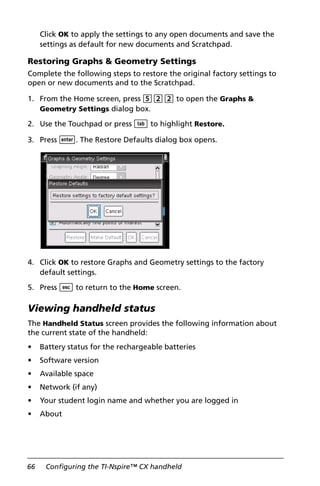 66 Configuring the TI-Nspire™ CX handheld
Click OK to apply the settings to any open documents and save the
settings as default for new documents and Scratchpad.
Restoring Graphs & Geometry Settings
Complete the following steps to restore the original factory settings to
open or new documents and to the Scratchpad.
1. From the Home screen, press 522 to open the Graphs &
Geometry Settings dialog box.
2. Use the Touchpad or press e to highlight Restore.
3. Press ·. The Restore Defaults dialog box opens.
4. Click OK to restore Graphs and Geometry settings to the factory
default settings.
5. Press d to return to the Home screen.
Viewing handheld status
The Handheld Status screen provides the following information about
the current state of the handheld:
• Battery status for the rechargeable batteries
• Software version
• Available space
• Network (if any)
• Your student login name and whether you are logged in
• About
 