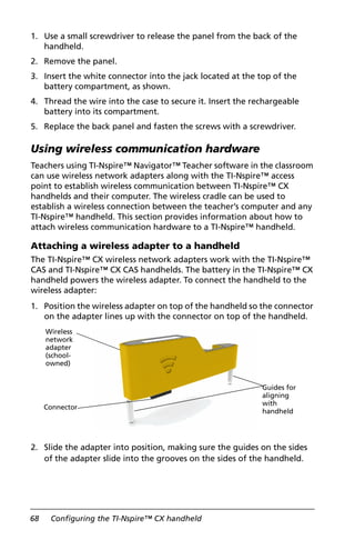 68 Configuring the TI-Nspire™ CX handheld
1. Use a small screwdriver to release the panel from the back of the
handheld.
2. Remove the panel.
3. Insert the white connector into the jack located at the top of the
battery compartment, as shown.
4. Thread the wire into the case to secure it. Insert the rechargeable
battery into its compartment.
5. Replace the back panel and fasten the screws with a screwdriver.
Using wireless communication hardware
Teachers using TI-Nspire™ Navigator™ Teacher software in the classroom
can use wireless network adapters along with the TI-Nspire™ access
point to establish wireless communication between TI-Nspire™ CX
handhelds and their computer. The wireless cradle can be used to
establish a wireless connection between the teacher’s computer and any
TI-Nspire™ handheld. This section provides information about how to
attach wireless communication hardware to a TI-Nspire™ handheld.
Attaching a wireless adapter to a handheld
The TI-Nspire™ CX wireless network adapters work with the TI-Nspire™
CAS and TI-Nspire™ CX CAS handhelds. The battery in the TI-Nspire™ CX
handheld powers the wireless adapter. To connect the handheld to the
wireless adapter:
1. Position the wireless adapter on top of the handheld so the connector
on the adapter lines up with the connector on top of the handheld.
2. Slide the adapter into position, making sure the guides on the sides
of the adapter slide into the grooves on the sides of the handheld.
Wireless
network
adapter
(school-
owned)
Connector
Guides for
aligning
with
handheld
 